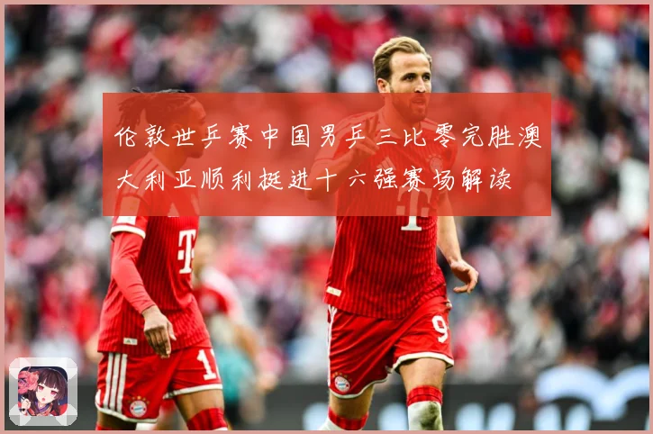 伦敦世乒赛中国男乒三比零完胜澳大利亚顺利挺进十六强赛场解读
