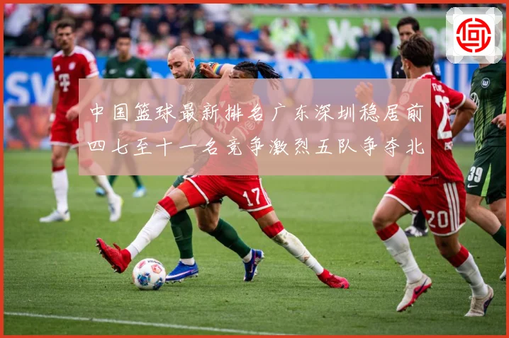 中国篮球最新排名广东深圳稳居前四七至十一名竞争激烈五队争夺北专题观察