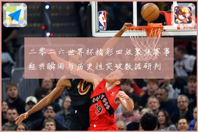 二零二六世界杯精彩回放聚焦赛事经典瞬间与历史性突破数据研判