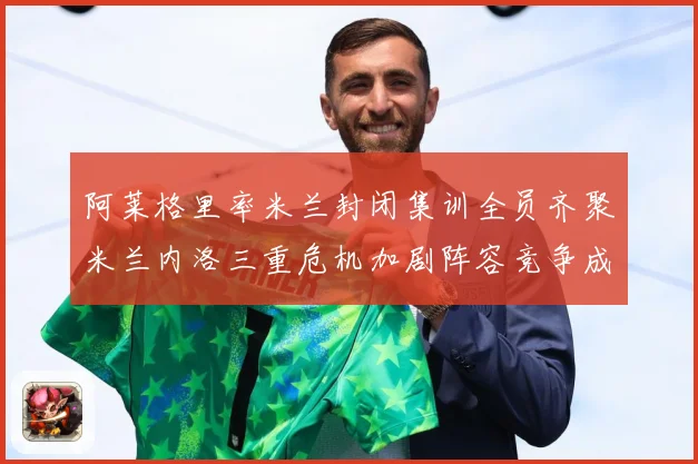 阿莱格里率米兰封闭集训全员齐聚米兰内洛三重危机加剧阵容竞争成长观察