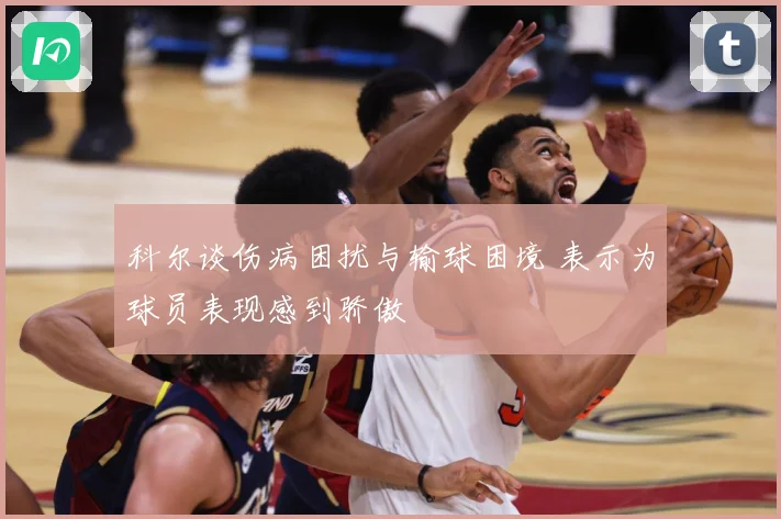 科尔谈伤病困扰与输球困境 表示为球员表现感到骄傲