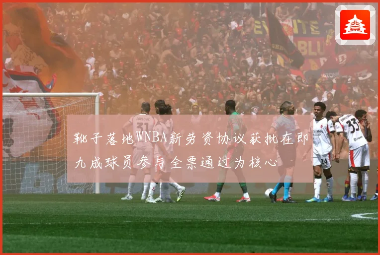 靴子落地WNBA新劳资协议获批在即九成球员参与全票通过为核心
