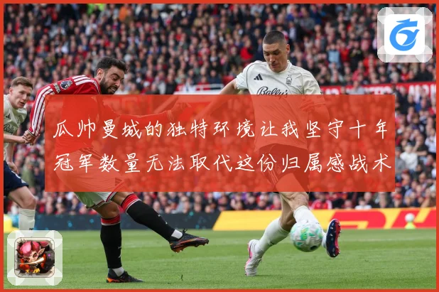 瓜帅曼城的独特环境让我坚守十年冠军数量无法取代这份归属感战术观察