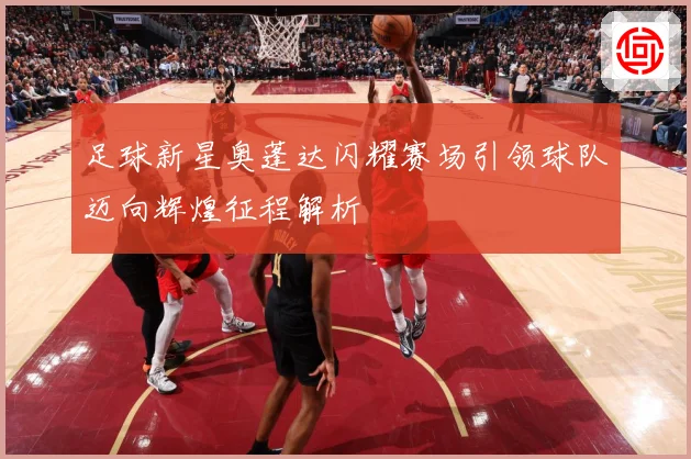 足球新星奥蓬达闪耀赛场引领球队迈向辉煌征程解析