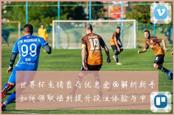 世界杯竞猜首存优惠全面解析新手如何领取福利提升投注体验与中奖机会⚽