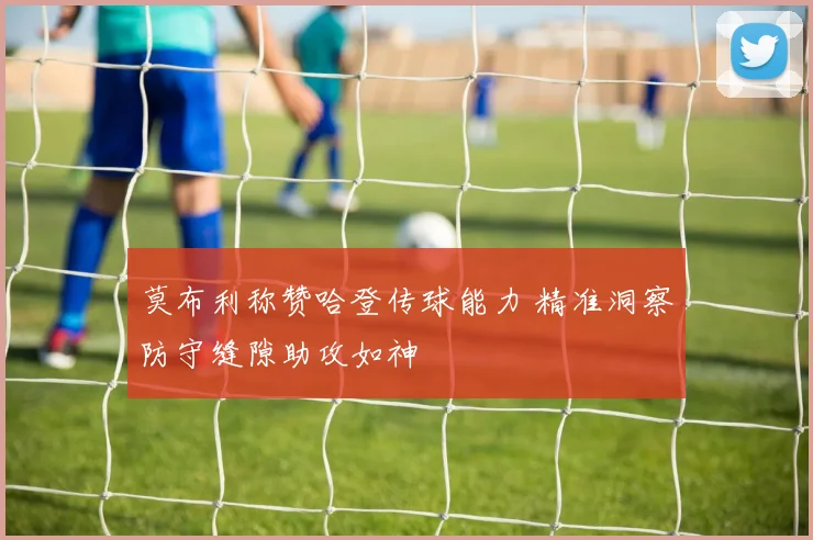 莫布利称赞哈登传球能力 精准洞察防守缝隙助攻如神