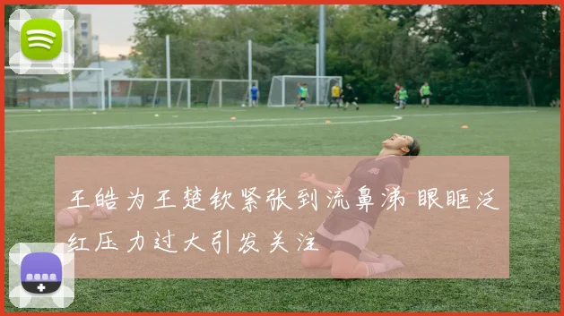 王皓为王楚钦紧张到流鼻涕 眼眶泛红压力过大引发关注