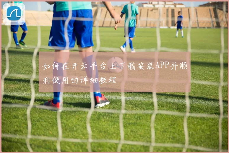 如何在开云平台上下载安装APP并顺利使用的详细教程
