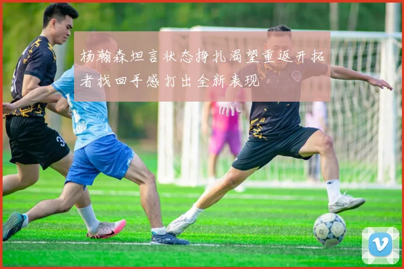 杨瀚森坦言状态挣扎渴望重返开拓者找回手感打出全新表现