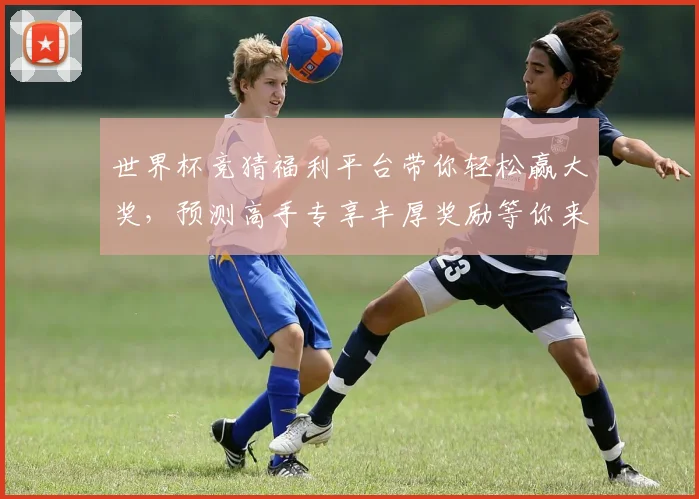 世界杯竞猜福利平台带你轻松赢大奖，预测高手专享丰厚奖励等你来拿