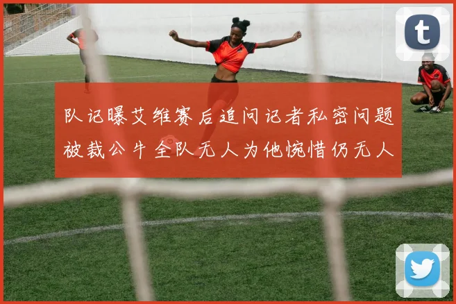 队记曝艾维赛后追问记者私密问题被裁公牛全队无人为他惋惜仍无人
