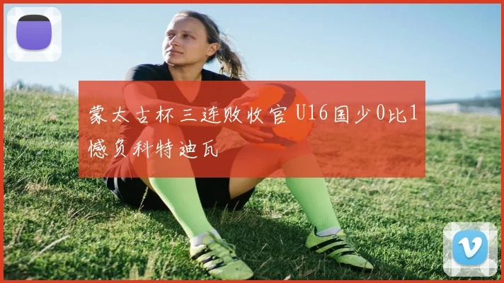 蒙太古杯三连败收官 U16国少0比1憾负科特迪瓦