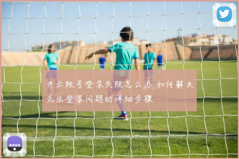 开云账号登录失败怎么办 如何解决无法登录问题的详细步骤