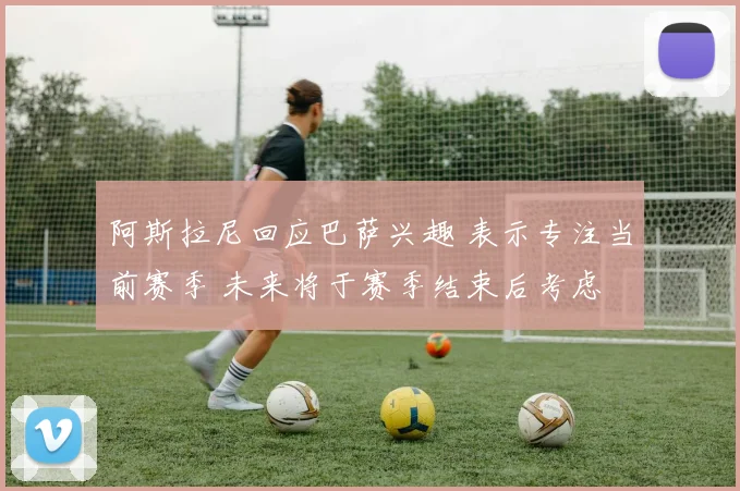 阿斯拉尼回应巴萨兴趣 表示专注当前赛季 未来将于赛季结束后考虑