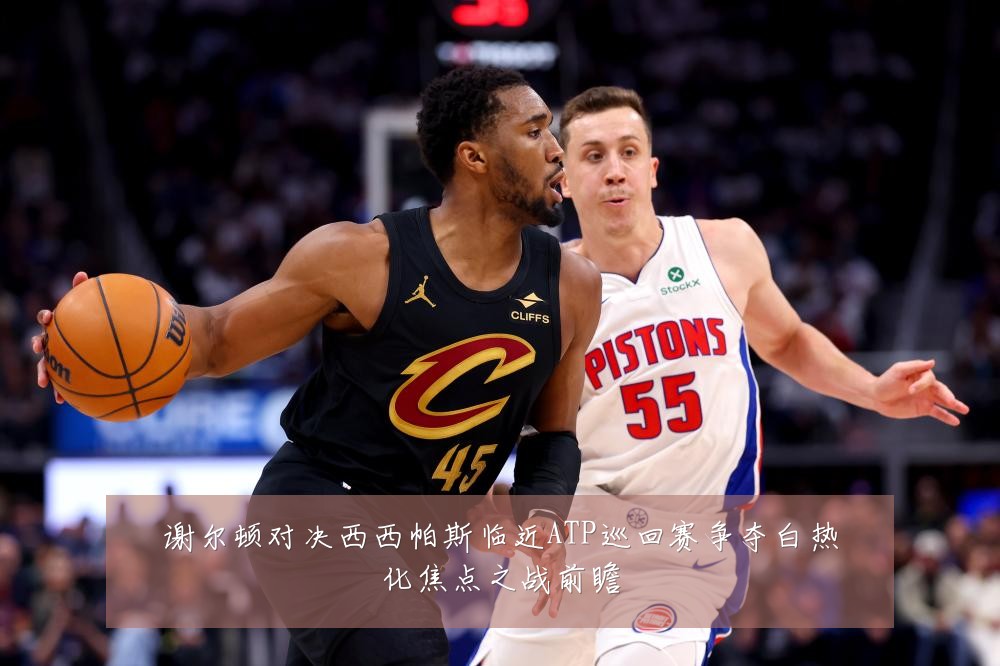 谢尔顿对决西西帕斯临近ATP巡回赛争夺白热化焦点之战前瞻